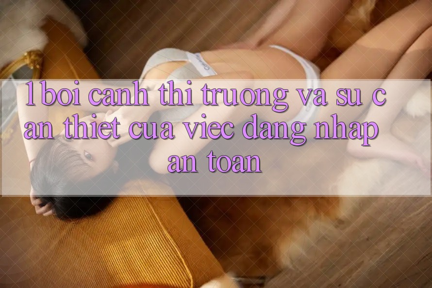 1. Bối Cảnh Thị Trường Và Sự Cần Thiết Của Việc Đăng nhập An Toàn