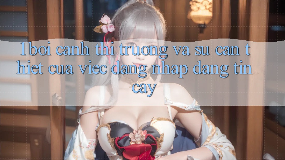 1. Bối Cảnh Thị Trường Và Sự Cần Thiết Của Việc Đăng Nhập Đáng tin cậy