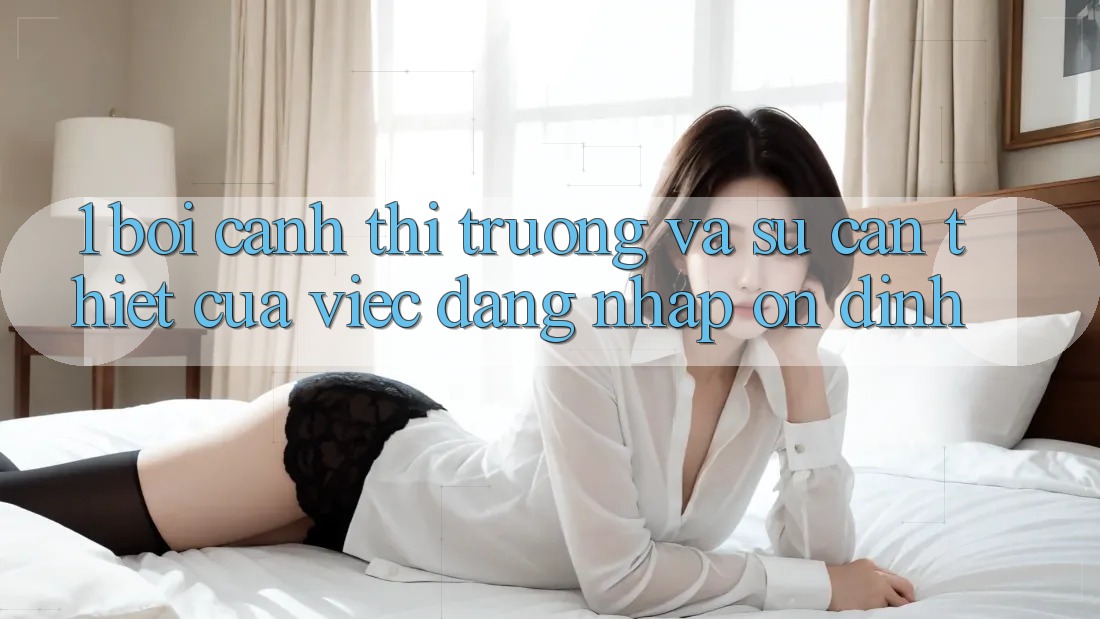 1. Bối Cảnh Thị Trường Và Sự Cần Thiết Của Việc Đăng nhập Ổn định