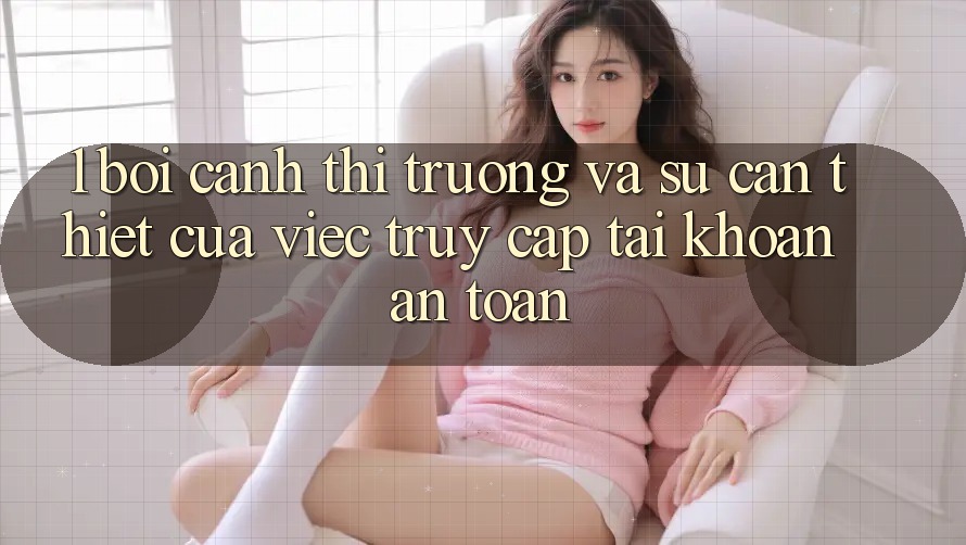 1. Bối Cảnh Thị Trường Và Sự Cần Thiết Của Việc Truy cập tài khoản An Toàn