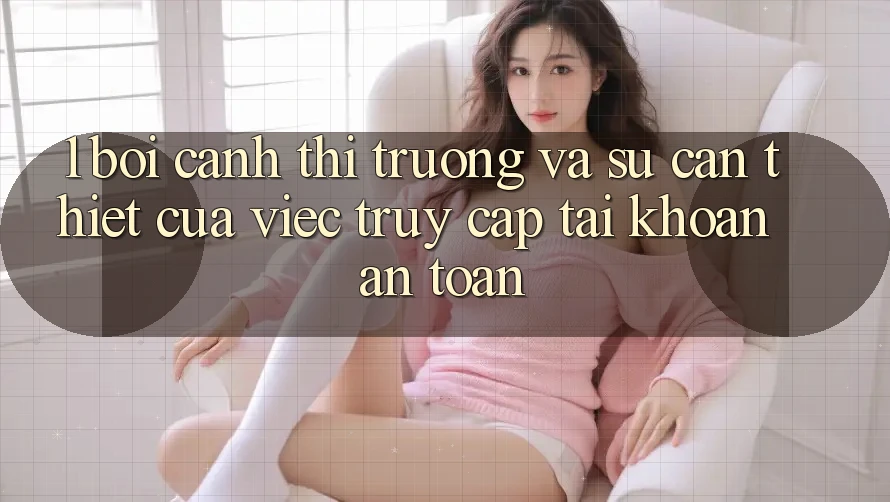 1. Bối Cảnh Thị Trường Và Sự Cần Thiết Của Việc Truy cập tài khoản An Toàn