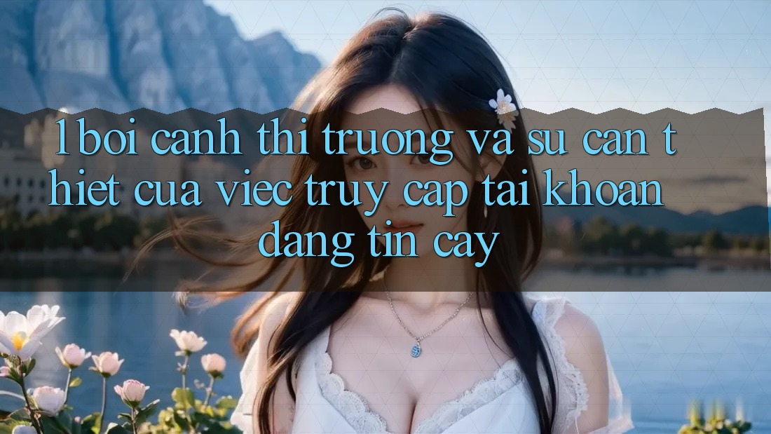 1. Bối Cảnh Thị Trường Và Sự Cần Thiết Của Việc Truy cập tài khoản Đáng tin cậy