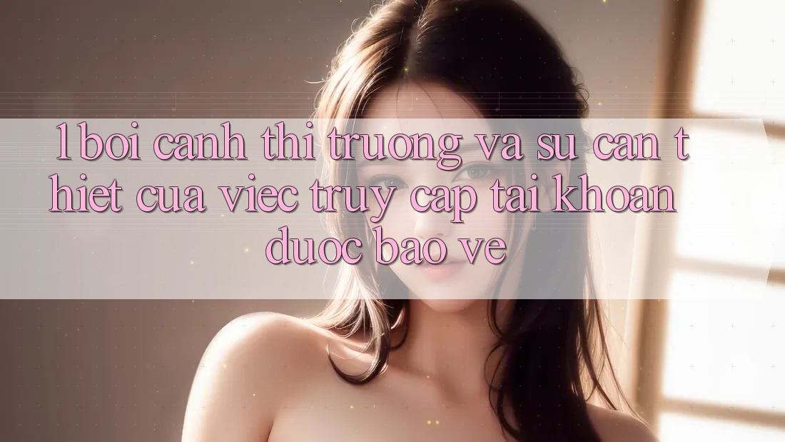 1. Bối Cảnh Thị Trường Và Sự Cần Thiết Của Việc Truy cập tài khoản Được bảo vệ