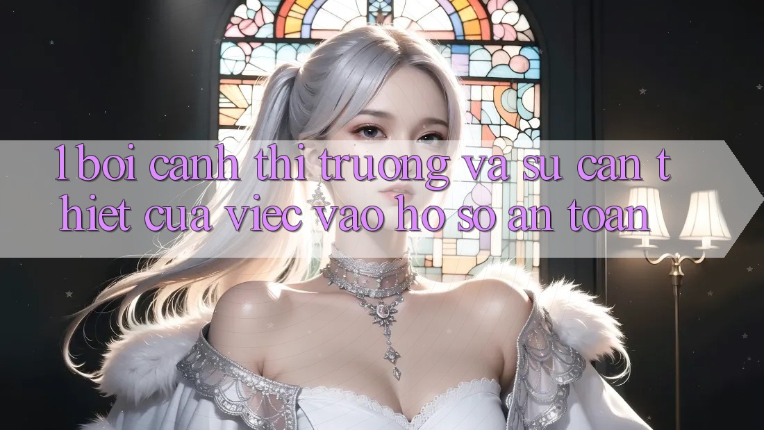 1. Bối Cảnh Thị Trường Và Sự Cần Thiết Của Việc Vào hồ sơ An Toàn