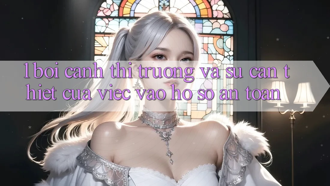 1. Bối Cảnh Thị Trường Và Sự Cần Thiết Của Việc Vào hồ sơ An Toàn