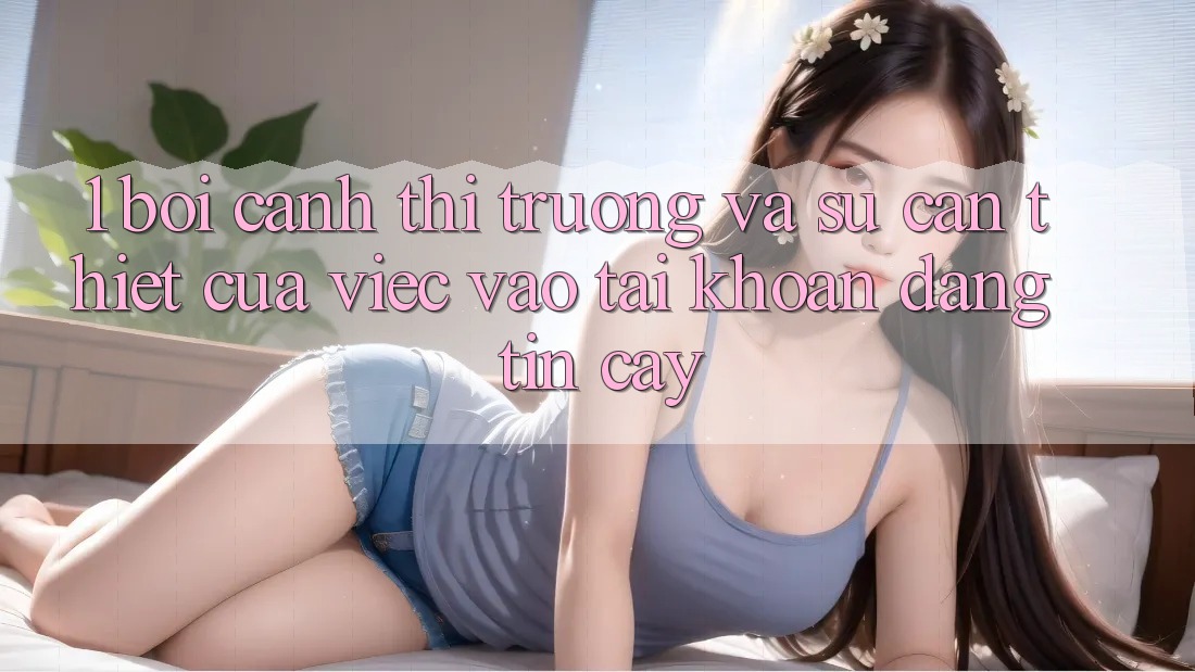 1. Bối Cảnh Thị Trường Và Sự Cần Thiết Của Việc Vào tài khoản Đáng tin cậy