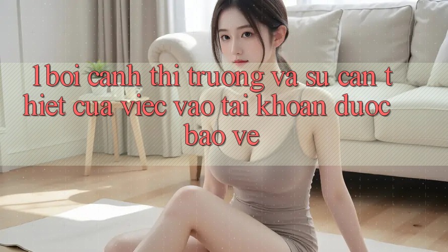 1. Bối Cảnh Thị Trường Và Sự Cần Thiết Của Việc Vào tài khoản Được bảo vệ