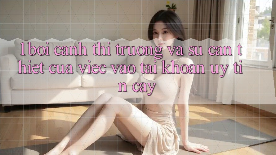 1. Bối Cảnh Thị Trường Và Sự Cần Thiết Của Việc Vào tài khoản Uy tín cậy