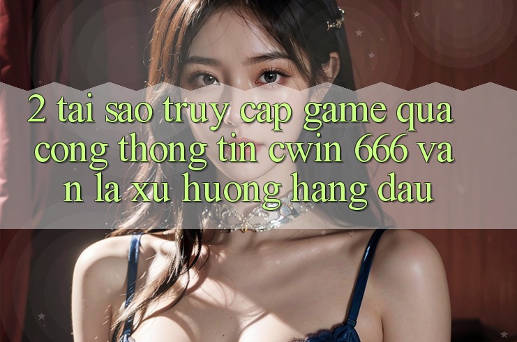 2. Tại Sao Truy Cập Game Qua Cổng thông tin Cwin 666 Vẫn Là Xu Hướng Hàng Đầu?