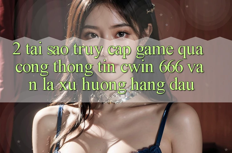 2. Tại Sao Truy Cập Game Qua Cổng thông tin Cwin 666 Vẫn Là Xu Hướng Hàng Đầu?