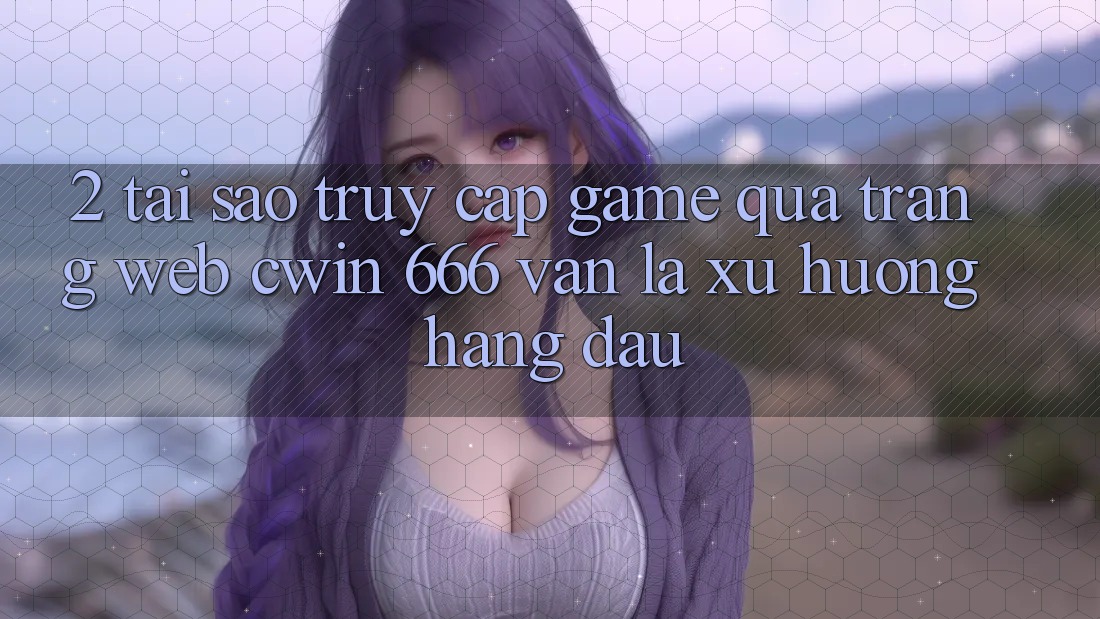 2. Tại Sao Truy Cập Game Qua Trang web Cwin 666 Vẫn Là Xu Hướng Hàng Đầu?