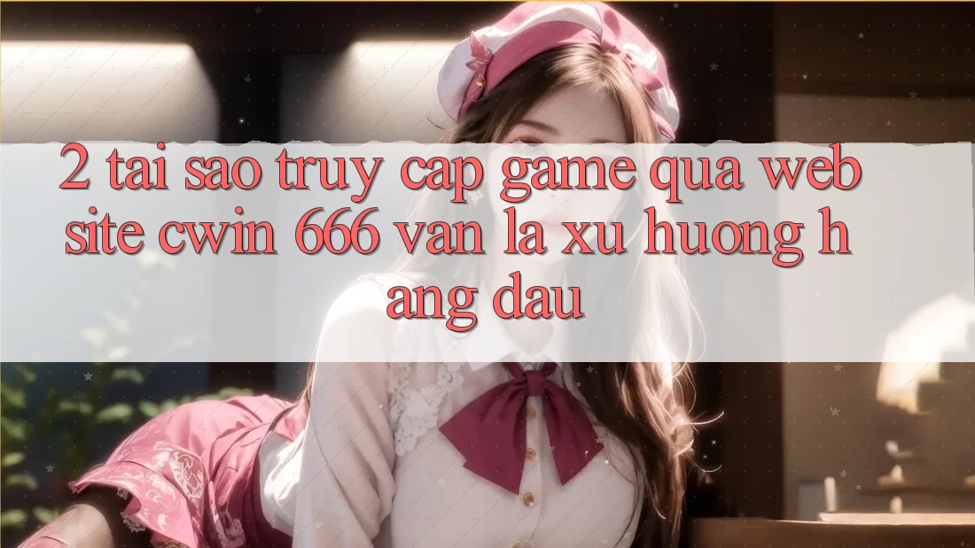 2. Tại Sao Truy Cập Game Qua Website Cwin 666 Vẫn Là Xu Hướng Hàng Đầu?