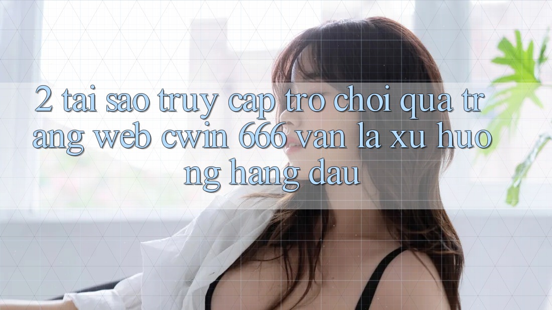 2. Tại Sao Truy Cập Trò chơi Qua Trang web Cwin 666 Vẫn Là Xu Hướng Hàng Đầu?
