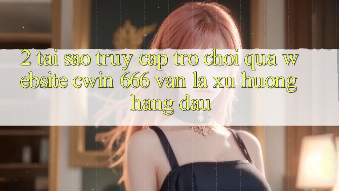 2. Tại Sao Truy Cập Trò chơi Qua Website Cwin 666 Vẫn Là Xu Hướng Hàng Đầu?