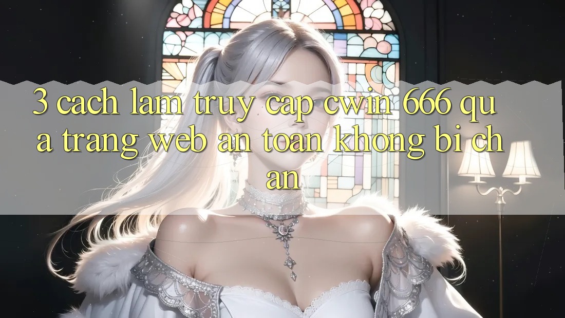 3. Cách làm Truy Cập Cwin 666 Qua Trang web An Toàn, Không Bị Chặn