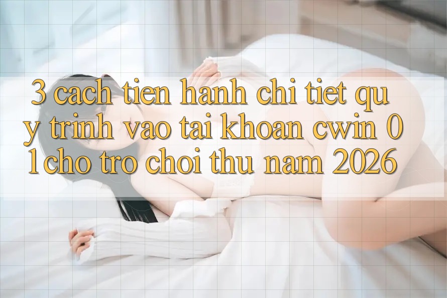 3. Cách tiến hành Chi Tiết Quy Trình Vào tài khoản Cwin 01 Cho Trò chơi Thủ Năm 2026