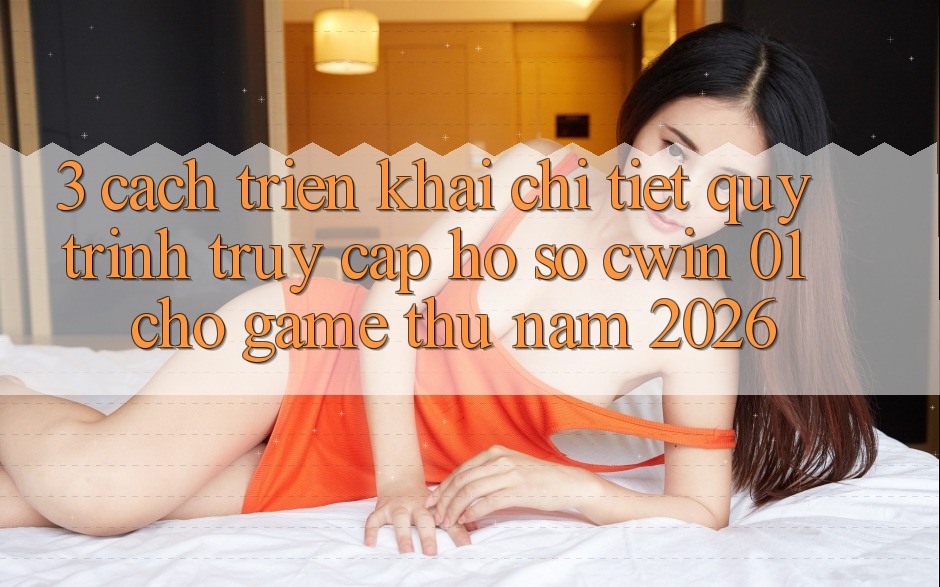 3. Cách triển khai Chi Tiết Quy Trình Truy cập hồ sơ Cwin 01 Cho Game Thủ Năm 2026