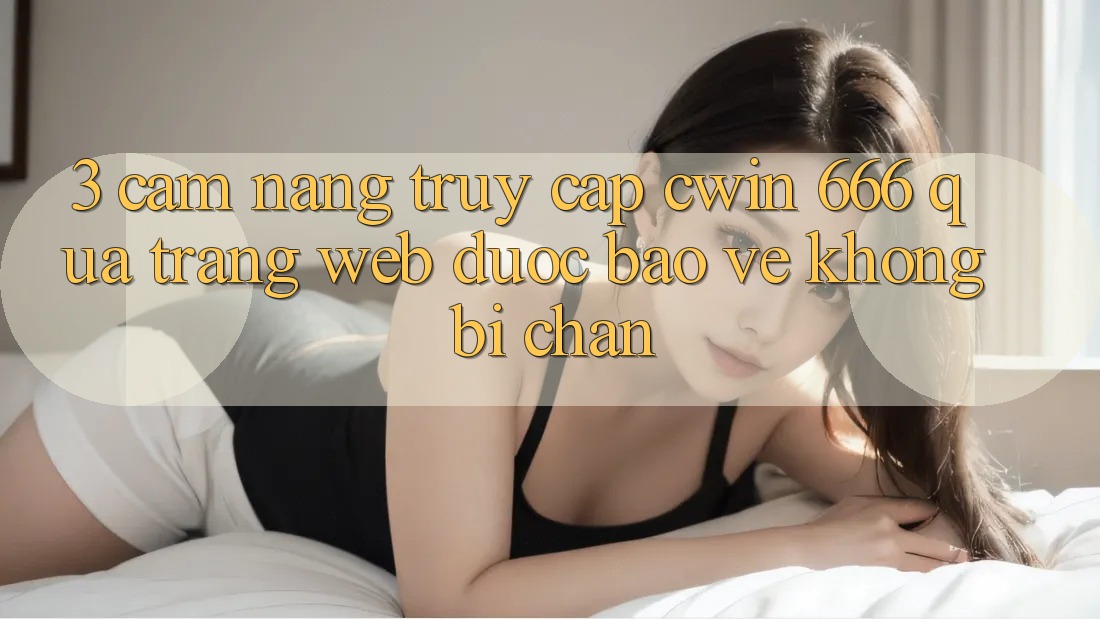 3. Cẩm nang Truy Cập Cwin 666 Qua Trang web Được bảo vệ, Không Bị Chặn