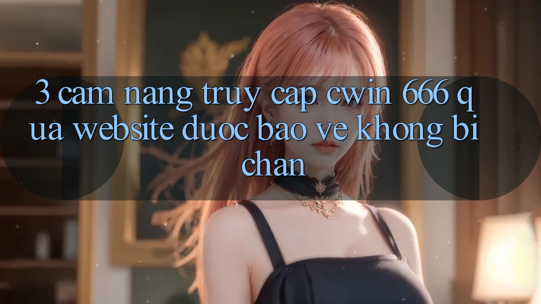 3. Cẩm nang Truy Cập Cwin 666 Qua Website Được bảo vệ, Không Bị Chặn