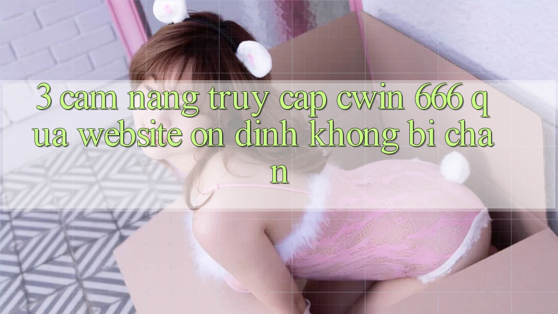 3. Cẩm nang Truy Cập Cwin 666 Qua Website Ổn định, Không Bị Chặn