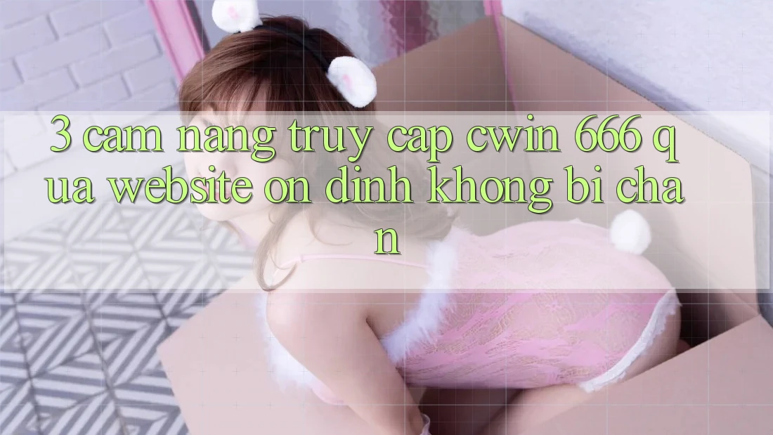 3. Cẩm nang Truy Cập Cwin 666 Qua Website Ổn định, Không Bị Chặn