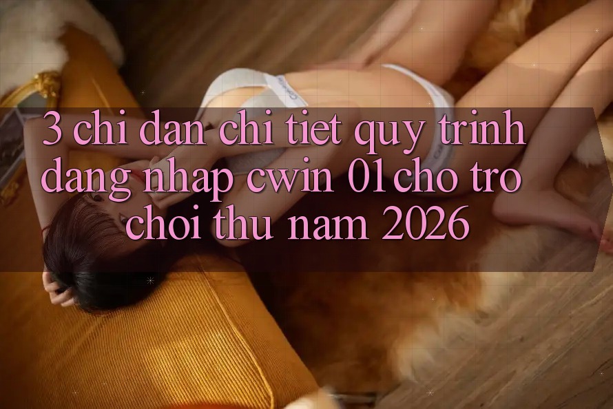 3. Chỉ dẫn Chi Tiết Quy Trình Đăng Nhập Cwin 01 Cho Trò chơi Thủ Năm 2026