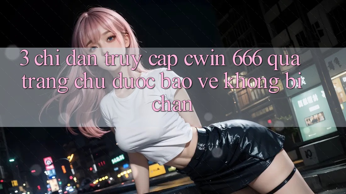 3. Chỉ dẫn Truy Cập Cwin 666 Qua Trang chủ Được bảo vệ, Không Bị Chặn