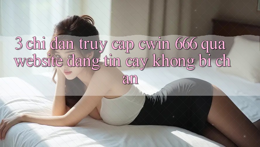3. Chỉ dẫn Truy Cập Cwin 666 Qua Website Đáng tin cậy, Không Bị Chặn