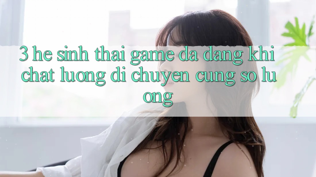 3. Hệ Sinh Thái Game Đa Dạng: Khi Chất Lượng Di chuyển Cùng Số Lượng