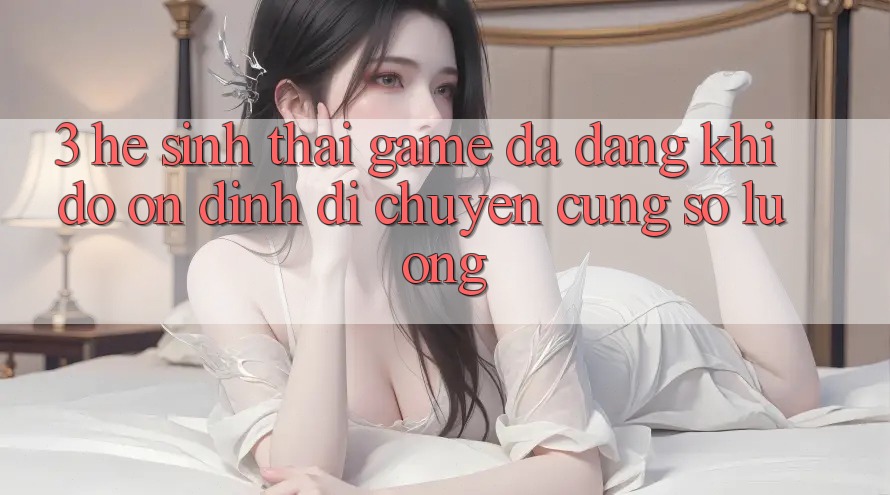 3. Hệ Sinh Thái Game Đa Dạng: Khi Độ ổn định Di chuyển Cùng Số Lượng