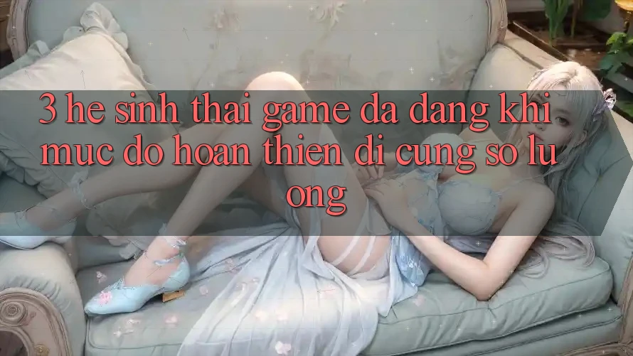 3. Hệ Sinh Thái Game Đa Dạng: Khi Mức độ hoàn thiện Đi Cùng Số Lượng