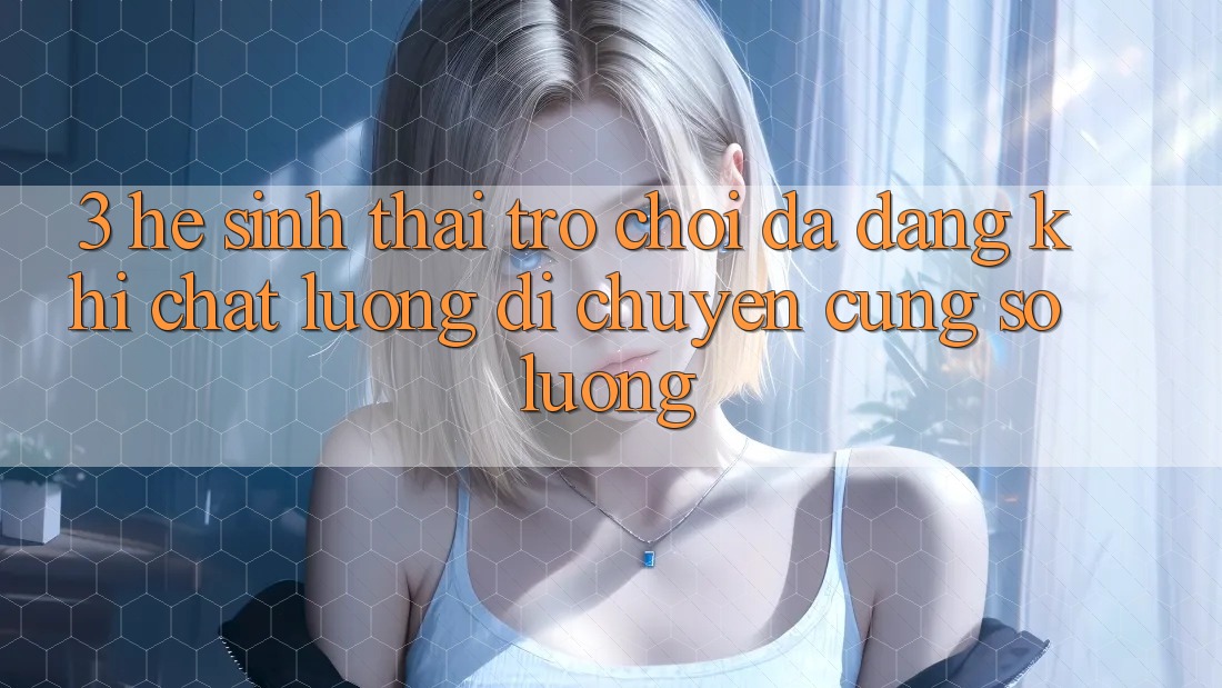 3. Hệ Sinh Thái Trò chơi Đa Dạng: Khi Chất Lượng Di chuyển Cùng Số Lượng