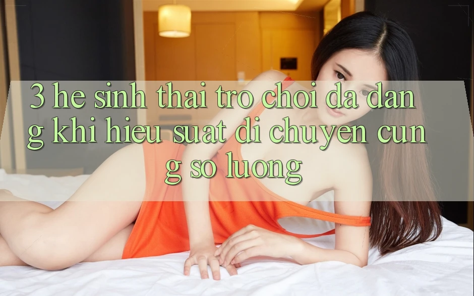 3. Hệ Sinh Thái Trò chơi Đa Dạng: Khi Hiệu suất Di chuyển Cùng Số Lượng