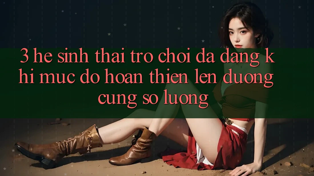 3. Hệ Sinh Thái Trò chơi Đa Dạng: Khi Mức độ hoàn thiện Lên đường Cùng Số Lượng