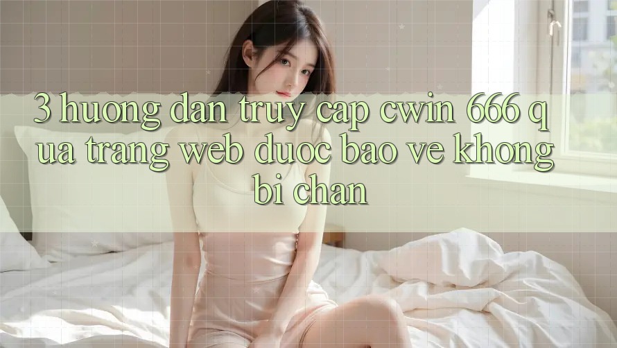 3. Hướng Dẫn Truy Cập Cwin 666 Qua Trang web Được bảo vệ, Không Bị Chặn