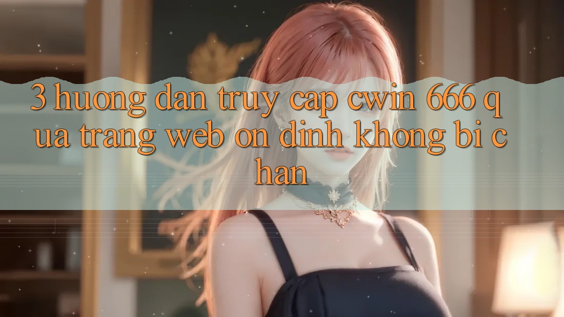 3. Hướng Dẫn Truy Cập Cwin 666 Qua Trang web Ổn định, Không Bị Chặn