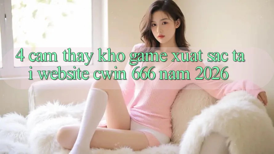 4. Cảm thấy Kho Game Xuất sắc Tại Website Cwin 666 Năm 2026