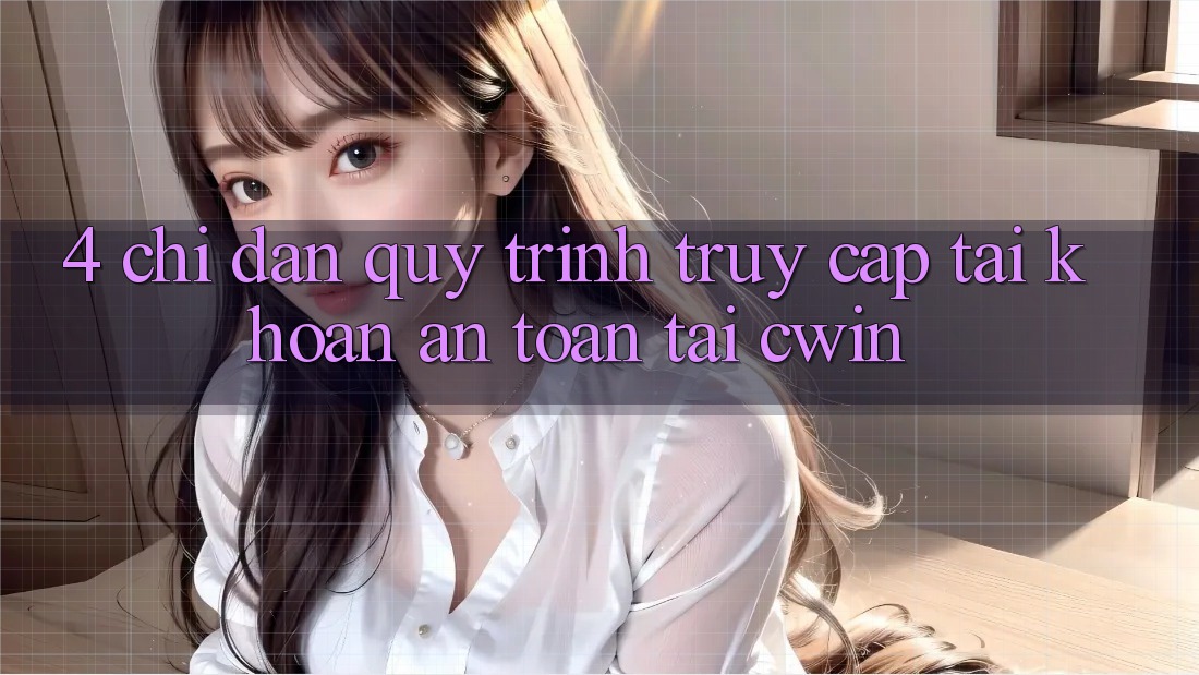 4. Chỉ dẫn Quy Trình Truy cập tài khoản An Toàn Tại Cwin