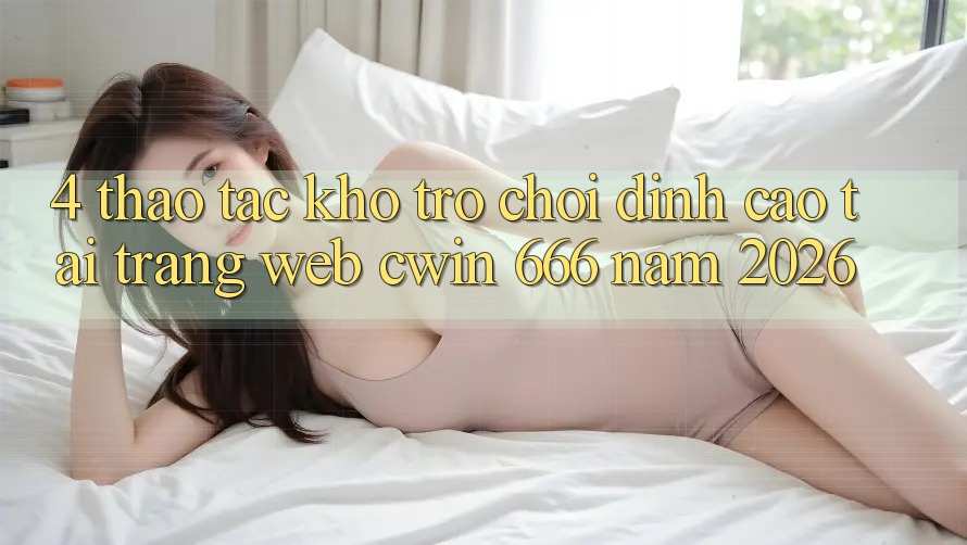 4. Thao tác Kho Trò chơi Đỉnh Cao Tại Trang web Cwin 666 Năm 2026