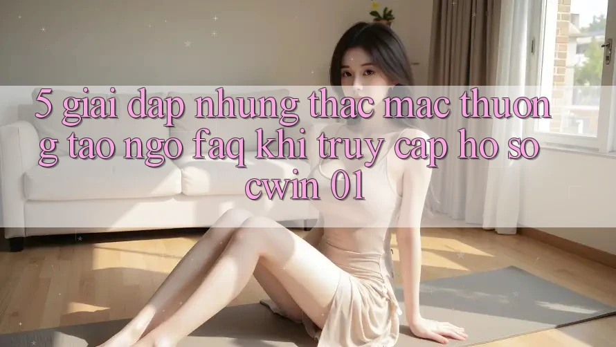 5. Giải Đáp Những Thắc Mắc Thường Tao ngộ (FAQ) Khi Truy cập hồ sơ Cwin 01