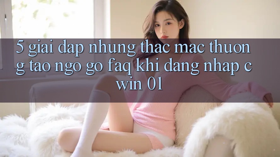 5. Giải Đáp Những Thắc Mắc Thường Tao ngộ gỡ (FAQ) Khi Đăng Nhập Cwin 01