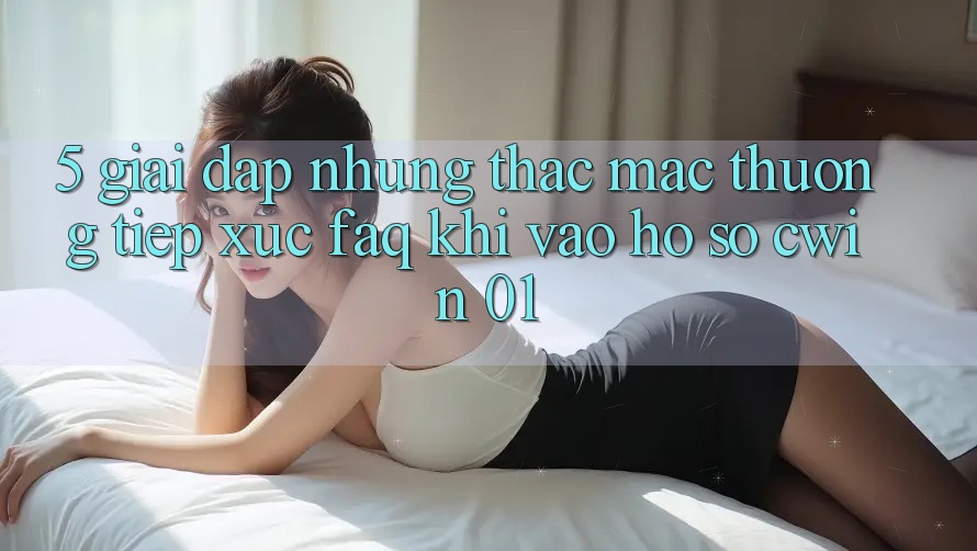 5. Giải Đáp Những Thắc Mắc Thường Tiếp xúc (FAQ) Khi Vào hồ sơ Cwin 01