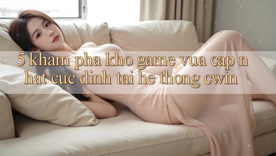 5. Khám Phá Kho Game Vừa cập nhật Cực Đỉnh Tại Hệ Thống Cwin