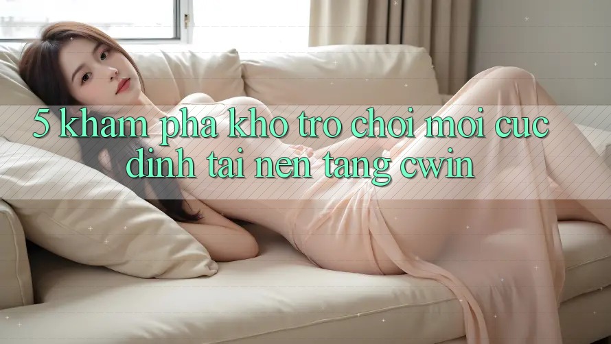 5. Khám Phá Kho Trò chơi Mới Cực Đỉnh Tại Nền tảng Cwin