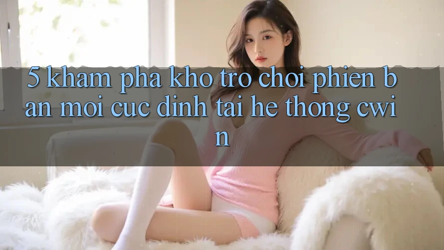 5. Khám Phá Kho Trò chơi Phiên bản mới Cực Đỉnh Tại Hệ Thống Cwin