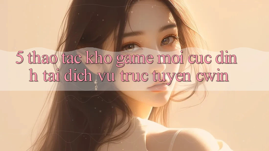 5. Thao tác Kho Game Mới Cực Đỉnh Tại Dịch vụ trực tuyến Cwin