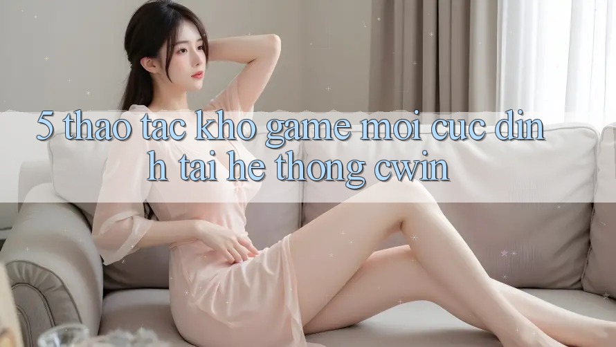 5. Thao tác Kho Game Mới Cực Đỉnh Tại Hệ Thống Cwin