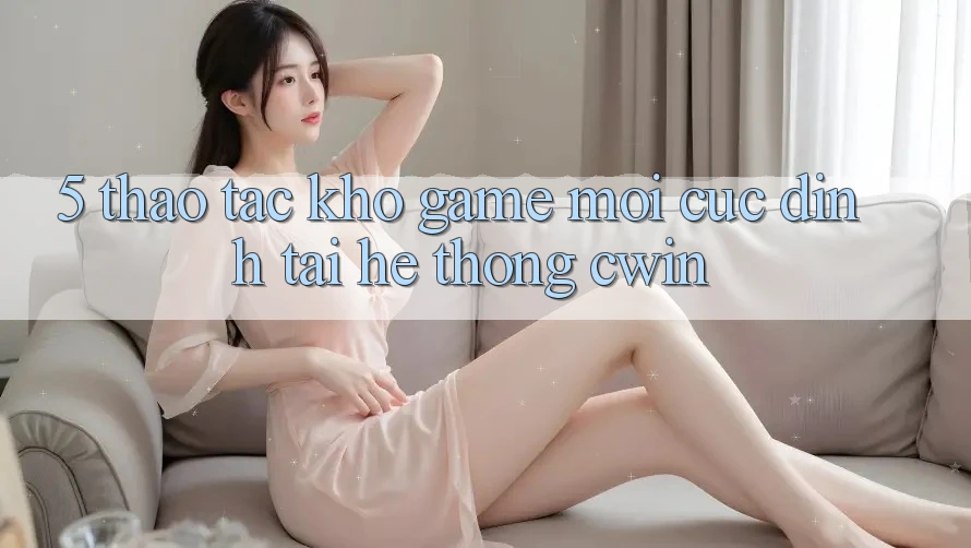 5. Thao tác Kho Game Mới Cực Đỉnh Tại Hệ Thống Cwin