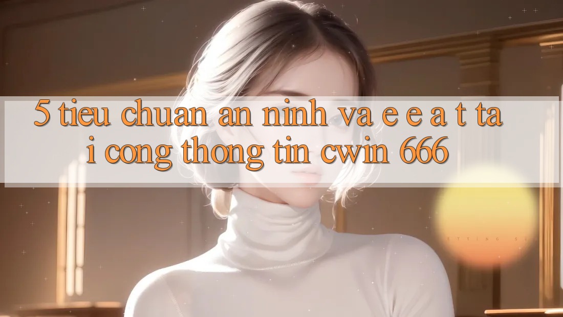 5. Tiêu Chuẩn An ninh Và E-E-A-T Tại Cổng thông tin Cwin 666