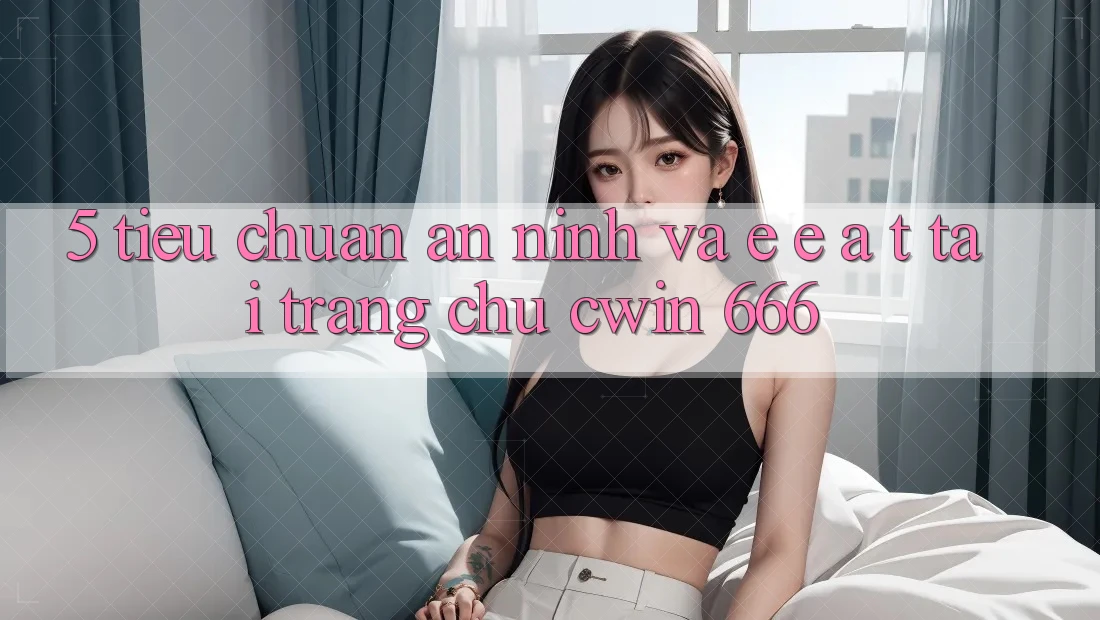5. Tiêu Chuẩn An ninh Và E-E-A-T Tại Trang chủ Cwin 666